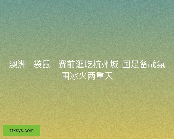澳洲 _袋鼠_ 赛前逛吃杭州城 国足备战氛围冰火两重天