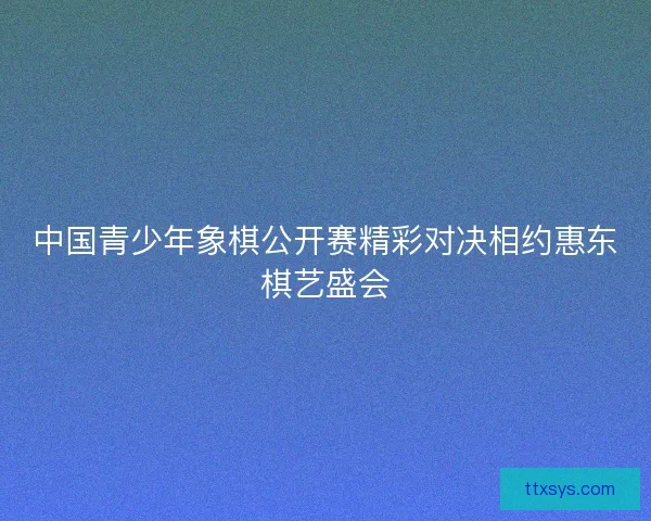 中国青少年象棋公开赛精彩对决相约惠东棋艺盛会