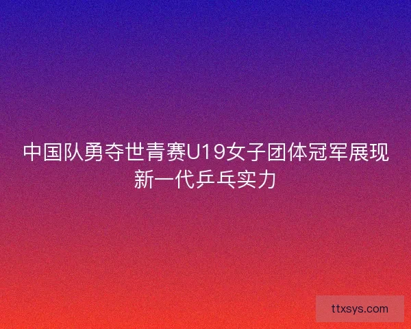 中国队勇夺世青赛U19女子团体冠军展现新一代乒乓实力