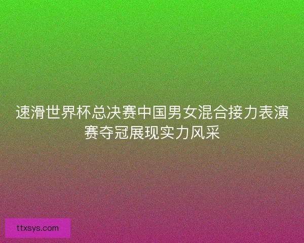 速滑世界杯总决赛中国男女混合接力表演赛夺冠展现实力风采 速滑世界杯总决赛中国男女混合接力表演赛夺冠展现实力风采