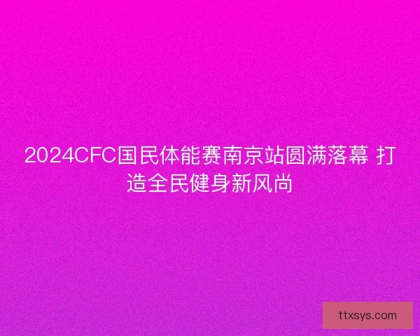 2024CFC国民体能赛南京站圆满落幕 打造全民健身新风尚 2024CFC国民体能赛南京站圆满落幕 打造全民健身新风尚